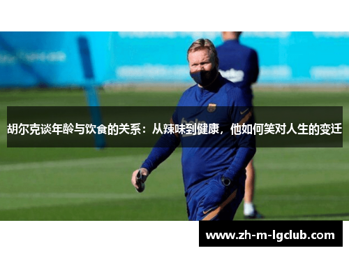 胡尔克谈年龄与饮食的关系：从辣味到健康，他如何笑对人生的变迁