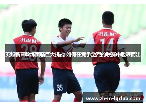 英超新晋教练面临巨大挑战 如何在竞争激烈的联赛中脱颖而出 英超新晋教练面临巨大挑战 如何在竞争激烈的联赛中脱颖而出