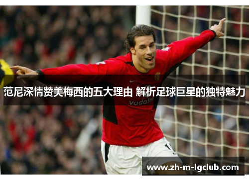 范尼深情赞美梅西的五大理由 解析足球巨星的独特魅力 范尼深情赞美梅西的五大理由 解析足球巨星的独特魅力