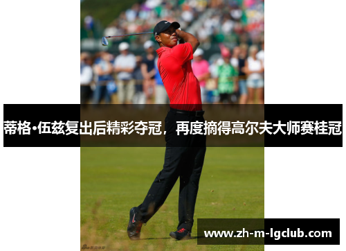 蒂格·伍兹复出后精彩夺冠，再度摘得高尔夫大师赛桂冠