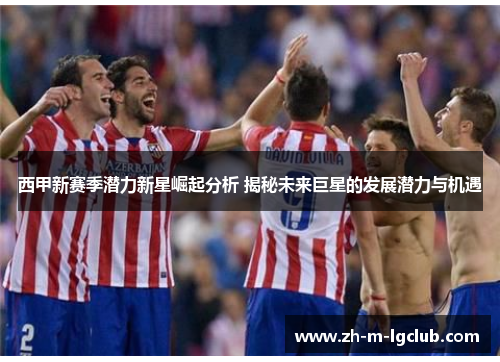 西甲新赛季潜力新星崛起分析 揭秘未来巨星的发展潜力与机遇 西甲新赛季潜力新星崛起分析 揭秘未来巨星的发展潜力与机遇