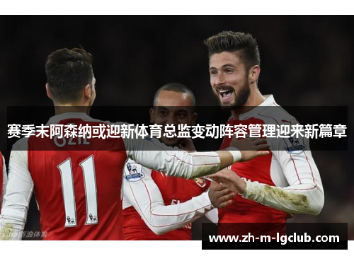 赛季末阿森纳或迎新体育总监变动阵容管理迎来新篇章