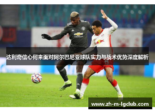 达利奇信心何来面对阿尔巴尼亚球队实力与战术优势深度解析