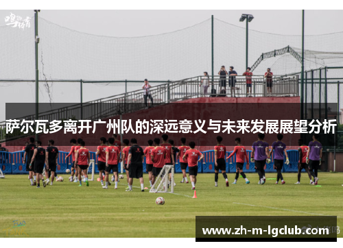 萨尔瓦多离开广州队的深远意义与未来发展展望分析 萨尔瓦多离开广州队的深远意义与未来发展展望分析