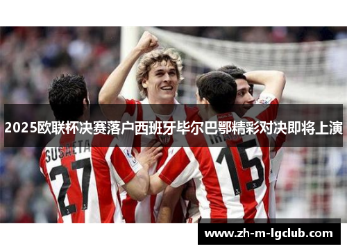 2025欧联杯决赛落户西班牙毕尔巴鄂精彩对决即将上演