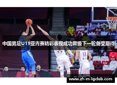 中国男足U19亚青赛精彩表现成功晋级下一轮备受期待