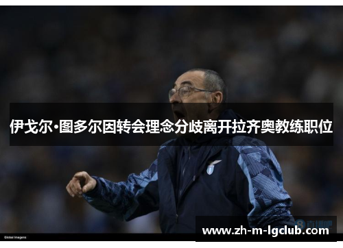 伊戈尔·图多尔因转会理念分歧离开拉齐奥教练职位 伊戈尔·图多尔因转会理念分歧离开拉齐奥教练职位