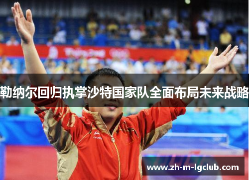 勒纳尔回归执掌沙特国家队全面布局未来战略