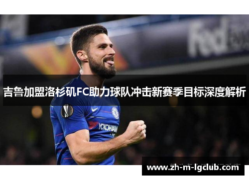 吉鲁加盟洛杉矶FC助力球队冲击新赛季目标深度解析 吉鲁加盟洛杉矶FC助力球队冲击新赛季目标深度解析