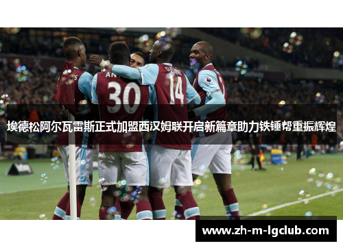 埃德松阿尔瓦雷斯正式加盟西汉姆联开启新篇章助力铁锤帮重振辉煌