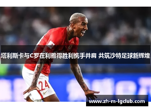 塔利斯卡与C罗在利雅得胜利携手并肩 共筑沙特足球新辉煌