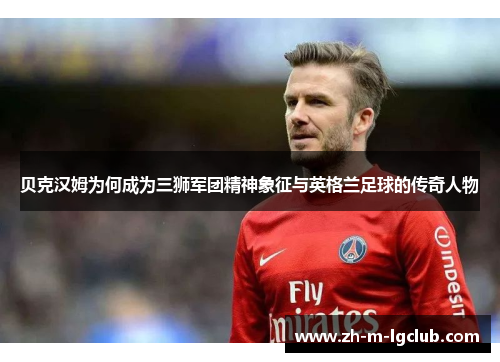 贝克汉姆为何成为三狮军团精神象征与英格兰足球的传奇人物
