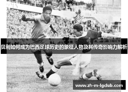 贝利如何成为巴西足球历史的象征人物及其传奇影响力解析