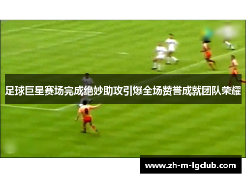 足球巨星赛场完成绝妙助攻引爆全场赞誉成就团队荣耀