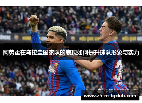 阿劳霍在乌拉圭国家队的表现如何提升球队形象与实力