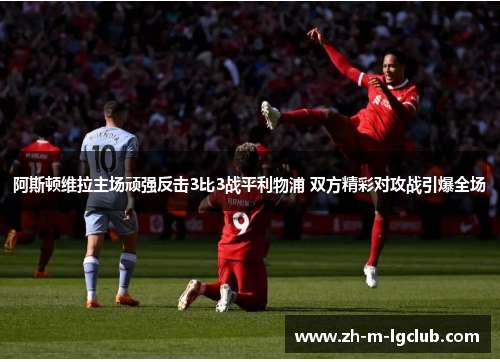 阿斯顿维拉主场顽强反击3比3战平利物浦 双方精彩对攻战引爆全场 阿斯顿维拉主场顽强反击3比3战平利物浦 双方精彩对攻战引爆全场