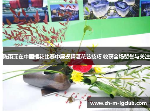 陈雨菲在中国插花比赛中展现精湛花艺技巧 收获全场赞誉与关注 陈雨菲在中国插花比赛中展现精湛花艺技巧 收获全场赞誉与关注