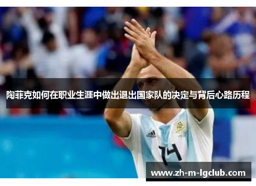陶菲克如何在职业生涯中做出退出国家队的决定与背后心路历程