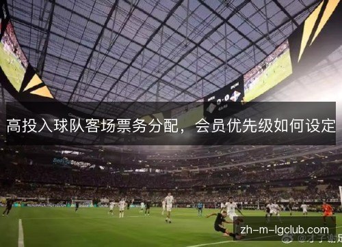 高投入球队客场票务分配,会员优先级如何设定 高投入球队客场票务分配,会员优先级如何设定