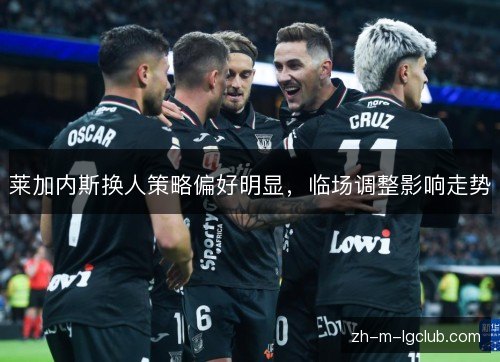 莱加内斯换人策略偏好明显,临场调整影响走势 莱加内斯换人策略偏好明显,临场调整影响走势